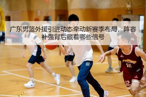 广东男篮外援引进动态牵动新赛季布局，阵容补强背后藏着哪些信号